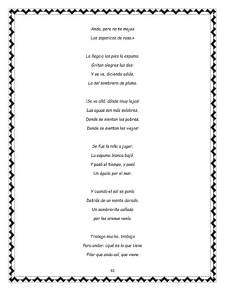 42
Anda, pero no te mojes
Los zapaticos de rosa.»
Le llega a los pies la espuma:
Gritan alegres las dos:
Y se va, diciendo adiós,
La del sombrero de pluma.
¡Se va allá, dónde ¡muy lejos!
Las aguas son más salobres,
Donde se sientan los pobres,
Donde se sientan los viejos!
Se fue la niña a jugar,
La espuma blanca bajó,
Y pasó el tiempo, y pasó
Un águila por el mar.
Y cuando el sol se ponía
Detrás de un monte dorado,
Un sombrerito callado
por las arenas venía.
Trabaja mucho, trabaja
Para andar: ¿qué es lo que tiene
Pilar que anda así, que viene
 