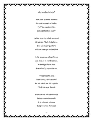 43
Con la cabecita baja?
Bien sabe la madre hermosa
Por qué le cuesta el andar:
?«¿Y los zapatos, Pilar,
Los zapaticos de rosa?»
?«¡Ah, loca! ¿en dónde estarán?
¡Di, dónde, Pilar!» ?«Señora»,
Dice una mujer que llora:
«¡Están conmigo: aquí están!»
?«Yo tengo una niña enferma
que llora en el cuarto oscuro.
Y la traigo al aire puro
A ver el sol, y a que duerma.
»Anoche soñó, soñó
con el cielo, y oyó un canto:
Me dio miedo, me dio espanto,
Y la traje, y se durmió.
»Con sus dos brazos menudos
Estaba como abrazando;
Y yo mirando, mirando
Sus piececitos desnudos.
 