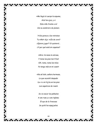 44
»Me llegó al cuerpo la espuma,
Alcé los ojos, y vi
Esta niña frente a mí
Con su sombrero de pluma».
?«¡Se parece a los retratos
Tu niña!» dijo: «¿Es de cera?
¿Quiere jugar? ¡Si quisiera!...
¿Y por qué está sin zapatos?
»Mira: ¡la mano le abrasa,
Y tiene los pies tan fríos!
¡Oh, toma, toma los míos;
Yo tengo más en mi casa!»
«No sé bién, señora hermosa,
Lo que sucedió después:
¡Le vi a mi hijita en los pies
Los zapaticos de rosa!»
Se vio sacar los pañuelos
A una rusa y a una inglesa;
El aya de la francesa
Se quitó los espejuelos.
 