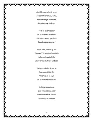 45
Abrió la madre los brazos:
Se echó Pilar en su pecho,
Y sacó el traje deshecho,
Sin adornos y sin lazos.
Todo lo quiere saber
De la enferma la señora:
¡No quiere saber que llora
De pobreza una mujer!
?«¡Sí, Pilar, dáselo! ¡y eso
También! ¡Tu manta! ¡Tu anillo!»
Y ella le dio su bolsillo:
Le dio el clavel, le dio un beso.
Vuelven calladas de noche
A su casa del jardín:
Y Pilar va en el cojín
De la derecha del coche.
Y dice una mariposa
Que vio desde su rosal
Guardados en un cristal
Los zapaticos de rosa.
 