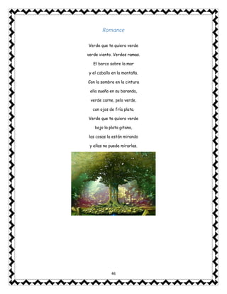 46
Romance
Verde que te quiero verde
verde viento. Verdes ramas.
El barco sobre la mar
y el caballo en la montaña.
Con la sombra en la cintura
ella sueña en su baranda,
verde carne, pelo verde,
con ojos de fría plata.
Verde que te quiero verde
bajo la plata gitana,
las cosas la están mirando
y ellas no puede mirarlas.
 
