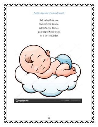 48
Nana: Duérmete niño de cuna
Duérmete niño de cuna
Duérmete niño de cuna,
duérmete, niño de amor,
que a los pies tienes la Luna
y a la cabecera, el Sol.
 