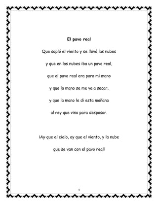 4
El pavo real
Que sopló el viento y se llevó las nubes
y que en las nubes iba un pavo real,
que el pavo real era para mi mano
y que la mano se me va a secar,
y que la mano le di esta mañana
al rey que vino para desposar.
¡Ay que el cielo, ay que el viento, y la nube
que se van con el pavo real!
 