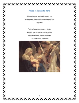 49
Nana: A la nanita nana
A la nanita nana nanita ella, nanita ella
Mi niño tiene sueño bendito sea, bendito sea
(repetir)
Fuentecita que corre clara y sonora
Ruiseñor que en la selva cantando llora
Calla mientras la cuna se balancea
A la nanita nana, nanita ella
 
