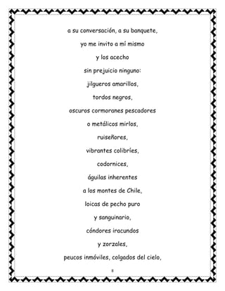8
a su conversación, a su banquete,
yo me invito a mí mismo
y los acecho
sin prejuicio ninguno:
jilgueros amarillos,
tordos negros,
oscuros cormoranes pescadores
o metálicos mirlos,
ruiseñores,
vibrantes colibríes,
codornices,
águilas inherentes
a los montes de Chile,
loicas de pecho puro
y sanguinario,
cóndores iracundos
y zorzales,
peucos inmóviles, colgados del cielo,
 