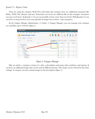Joomla! 2.5 - Beginner’s Guide

     They are using the category World News and under this category there are additional categories like
Politics, World, War, Disasters and more. Sometimes two levels are sufﬁcient like in this example; sometimes
you may need more. In Joomla 1.5 it was not possible to have more than two levels. With Joomla 2.5 you
can have as many levels as you want. Joomla no longer has sections - only categories.
    In the Category Manager (Administration → Content → Category Manager), you can manage your category
tree and ﬁlter up to 10 levels (Figure 2).




                                       Figure 2: Category Manager
     Like an article, a category consists of a title, a description and many other attributes and options. It
can have an additonal image that can be used in different layouts. The image can be selected in the basic
settings. A category can also contain images in the description (Figure 3).




Monday, 30 January 2012
                      Page 103
 