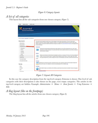 Joomla! 2.5 - Beginner’s Guide

                                         Figure 6: Category layouts
A list of all categories
    This layout lists all the sub categories from one chosen category (Figure 7).




                                       Figure 7: Layout All Categories
    In this case the category description from the top level category Extensions is shown. One level of sub
categories with their descriptions is also shown on the page, even empty categories. The articles in the
top level category are hidden. Example: Administration → Menus → About Joomla → Using Extensions →
Edit.

A blog layout (like on the frontpage)
    The blog layout lists all the articles from one chosen category (Figure 8).




Monday, 30 January 2012
                       Page 106
 