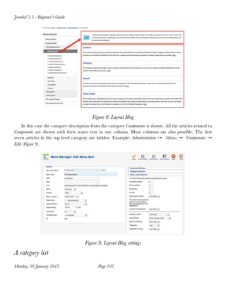 Joomla! 2.5 - Beginner’s Guide




                                          Figure 8: Layout Blog
    In this case the category description from the category Components is shown. All the articles related to
Components are shown with their teaser text in one column. More columns are also possible. The ﬁrst
seven articles in the top level category are hidden. Example: Administration → Menus → Components →
Edit (Figure 9).




                                      Figure 9: Layout Blog settings
A category list
Monday, 30 January 2012
                     Page 107
 