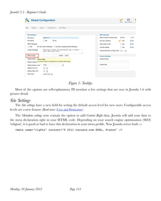 Joomla! 2.5 - Beginner’s Guide




                                            Figure 1: Tooltips
   Most of the options are self-explanatory. I'll mention a few settings that are new in Joomla 1.6 with
greater detail.

Site Settings
    The Site settings have a new ﬁeld for setting the default access level for new users. Conﬁgurable access
levels are a new feature (Read more: Users and Permissions).
     The Metadata settings now contain the option to add Content Right data. Joomla will add your data to
the meta declaration rights in your HTML code. Depending on your search engine optimization (SEO)
'religion', it is good or bad to have this declaration in your meta proﬁle. Now Joomla serves both :-)
    <meta name="rights" content="© 2011 cocoate.com EURL, France" />




Monday, 30 January 2012
                     Page 112
 