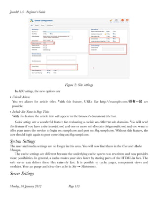 Joomla! 2.5 - Beginner’s Guide




                                            Figure 2: Site settings
    In SEO settings, the new options are
• Unicode Aliases
  You set aliases for article titles. With this feature, URLs like http://example.com/所有一起 are
  possible.
• Include Site Name in Page Titles
  With this feature the article title will appear in the browser's document title bar.
    Cookie settings are a wonderful feature for evaluating a cookie on different sub domains. You will need
this feature if you have a site (example.com) and one or more sub domains (blog.example.com) and you want to
offer your users the service to login on example.com and post on blog.example.com. Without this feature, the
user should login again to post something on blog.example.com.

System Settings
The user and media settings are no longer in this area. You will now ﬁnd them in the User and Media
Manager.
   The cache settings are different because the underlying cache system was rewritten and now provides
more possibilities. In general, a cache makes your sites faster by storing parts of the HTML in ﬁles. The
web server can deliver these ﬁles extremly fast. It is possible to cache pages, component views and
modules. You can purge and clear the cache in Site → Maintenance.

Server Settings

Monday, 30 January 2012
                       Page 113
 