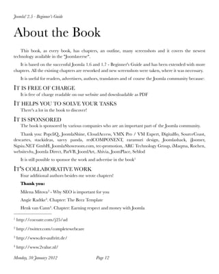 Joomla! 2.5 - Beginner’s Guide



About the Book
    This book, as every book, has chapters, an outline, many screenshots and it covers the newest
technology available in the "Joomlaverse".
   It is based on the successful Joomla 1.6 and 1.7 - Beginner's Guide and has been extended with more
chapters. All the existing chapters are reworked and new screenshots were taken, where it was necessary.
      It is useful for readers, advertisers, authors, translators and of course the Joomla community because:

IT IS FREE OF CHARGE
      It is free of charge readable on our website and downloadable as PDF

IT HELPS YOU TO SOLVE YOUR TASKS
      There's a lot in the book to discover!

IT IS SPONSORED
      The book is sponsored by various companies who are an important part of the Joomla community. 
    Thank you: PopcliQ , JoomlaShine, CloudAccess, VMX Pro / VM Expert, Digitalﬂo, SourceCoast,
descartes, stackideas, savvy panda, redCOMPONENT, raramuri design, Joomlashack, iJoomer,
Sigsiu.NET GmbH, JoomlaShowroom.com, tec-promotion, ARC Technology Group, iMaqma, Rochen,
websites4u, Joomla Direct, PatVB, JoomlArt, Abivia, JoomPlace, Seblod
      It is still possible to sponsor the work and advertise in the book1

IT'S COLLABORATIVE WORK
      Four additional authors besides me wrote chapters!
      Thank you:
      Milena Mitova 2 - Why SEO is important for you
      Angie Radtke3. Chapter: The Beez Template
      Henk van Cann4. Chapter: Earning respect and money with Joomla

1   http://cocoate.com/j25/ad
2   http://twitter.com/completewebcare
3   http://www.der-auftritt.de/
4   http://www.2value.nl/

Monday, 30 January 2012
                         Page 12
 