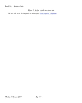 Joomla! 2.5 - Beginner’s Guide

                                 Figure 8: Assign a style to a menu item
    You will ﬁnd more on templates in the chapter Working with Templates.




Monday, 30 January 2012
                    Page 124
 