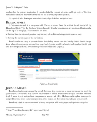 Joomla! 2.5 - Beginner’s Guide

smaller than the primary navigation. It contains links like contact, about us and legal notices. The idea
behind this is to have these links at the site but not at a very important position.
      As a general rule, do not put more than four to eight links in a navigation level.

BREADCRUMBS
    A 'breadcrumb trail' is a navigation aid. The term comes from the trail of breadcrumbs left by
Hansel and Gretel53 in the Brothers Grimm fairytale. Usually breadcrumbs are positioned horizontally
on the top of a web page. Two structures are used:
• showing links back to each previous page the user clicked through to get to the current page
• showing the parent pages of the current one
   Breadcrumbs are a way to prevent visitors from feeling lost on your site. Ideally visitors should always
know where they are on the site and how to go back. Joomla provides a breadcrumb module for this task
and most templates have a breadcrumb position reserved for it (Figure 1).




                                             Figure 1: Breadcrumbs
JOOMLA MENUS
    Joomla navigations are created by so-called menus. You can create as many menus as you need for
your website. Each menu may contain any number of nested menu items and you can even ﬁlter the
level. A menu item is assigned to a component or an external URL. Modules and template styles can be
assigned to menu items. In the example data, a few menus are shown that have already been created.
      Let's have a look at two examples of primary navigation with static pages and dynamic categories.


53   http://en.wikipedia.org/wiki/Hansel_and_Gretel

Monday, 30 January 2012
                        Page 127
 