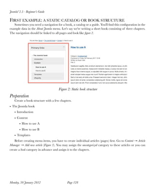 Joomla! 2.5 - Beginner’s Guide

FIRST EXAMPLE: A STATIC CATALOG OR BOOK STRUCTURE
   Sometimes you need a navigation for a book, a catalog or a guide. You'll ﬁnd this conﬁguration in the
example data in the About Joomla menu. Let's say we're writing a short book consisting of three chapters.
The navigation should be linked to all pages and look like ﬁgure 2.




                                       Figure 2: Static book structure
Preparation
    Create a book structure with a few chapters.
• The Joomla book
    • Introduction
    • Content
        • How to use A
        • How to use B
    • Templates
    Before creating menu items, you have to create individual articles (pages) ﬁrst. Go to Content → Article
Manager → Add new article (Figure 3). You may assign the uncategorized category to these articles or you can
create a book category in advance and assign it to the chapters.




Monday, 30 January 2012
                     Page 128
 