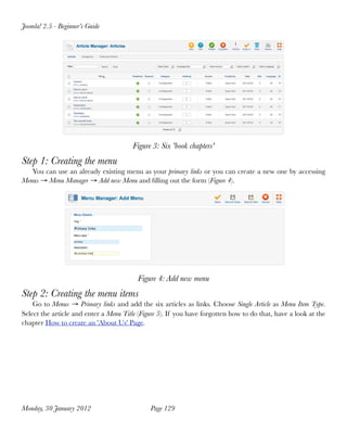 Joomla! 2.5 - Beginner’s Guide




                                        Figure 3: Six 'book chapters'
Step 1: Creating the menu
   You can use an already existing menu as your primary links or you can create a new one by accessing
Menus → Menu Manager → Add new Menu and ﬁlling out the form (Figure 4).




                                          Figure 4: Add new menu
Step 2: Creating the menu items
    Go to Menus → Primary links and add the six articles as links. Choose Single Article as Menu Item Type.
Select the article and enter a Menu Title (Figure 5). If you have forgotten how to do that, have a look at the
chapter How to create an 'About Us' Page.




Monday, 30 January 2012
                      Page 129
 