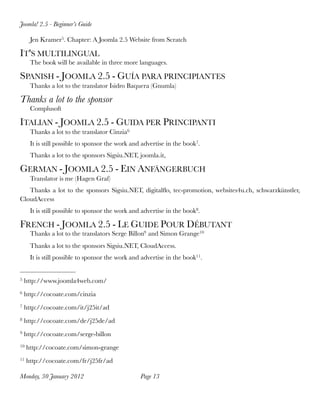 Joomla! 2.5 - Beginner’s Guide

      Jen Kramer5. Chapter: A Joomla 2.5 Website from Scratch

IT'S MULTILINGUAL
      The book will be available in three more languages.

SPANISH - JOOMLA 2.5 - GUÍA PARA PRINCIPIANTES
      Thanks a lot to the translator Isidro Baquera (Gnumla)

Thanks a lot to the sponsor
      Complusoft

ITALIAN - JOOMLA 2.5 - GUIDA PER PRINCIPANTI
      Thanks a lot to the translator Cinzia6
      It is still possible to sponsor the work and advertise in the book7.
      Thanks a lot to the sponsors Sigsiu.NET, joomla.it,

GERMAN - JOOMLA 2.5 - EIN ANFÄNGERBUCH
      Translator is me (Hagen Graf)
   Thanks a lot to the sponsors Sigsiu.NET, digitalﬂo, tec-promotion, websites4u.ch, schwarzkünstler,
CloudAccess
      It is still possible to sponsor the work and advertise in the book8.

FRENCH - JOOMLA 2.5 - LE GUIDE POUR DÉBUTANT
      Thanks a lot to the translators Serge Billon9 and Simon Grange10
      Thanks a lot to the sponsors Sigsiu.NET, CloudAccess.
      It is still possible to sponsor the work and advertise in the book11.


5   http://www.joomla4web.com/
6   http://cocoate.com/cinzia
7   http://cocoate.com/it/j25it/ad
8   http://cocoate.com/de/j25de/ad
9   http://cocoate.com/serge-billon
10   http://cocoate.com/simon-grange
11   http://cocoate.com/fr/j25fr/ad

Monday, 30 January 2012
                          Page 13
 