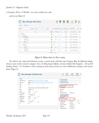 Joomla! 2.5 - Beginner’s Guide

• Category News → World = we want world news only
    and so on (Figure 8).




                                   Figure 8: Menu items in News menu
    To achieve the expected behavior, create a menu item with the type Category Blog. In Required settings,
choose your newly created category News. In Blog Layout Options, choose Include Sub Categories - All and #
Leading Articles = 0. Continue with creating nested menu items for each additional category and you're
done (Figure 9).




Monday, 30 January 2012
                     Page 132
 
