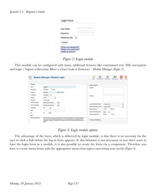 Joomla! 2.5 - Beginner’s Guide




                                         Figure 2: Login module
   This module can be conﬁgured with many additonal features like customized text, SSL encryption
and login / logout redirection. Have a closer look at Extensions - Module Manager (Figure 3).




                                     Figure 3: Login module options
    The advantage of the form, which is delivered by login module, is that there is no necessity for the
user to click a link before the log in form appears. If this behavior is not necessary or you don't want to
have the login form as a module, it is also possible to create the form via a component. Therefore you
have to create menu items with the appropriate menu item types concerning your needs (Figure 4).




Monday, 30 January 2012
                     Page 137
 