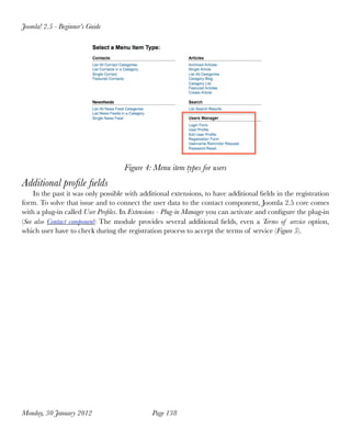 Joomla! 2.5 - Beginner’s Guide




                                    Figure 4: Menu item types for users
Additional proﬁle ﬁelds
    In the past it was only possible with additional extensions, to have additional ﬁelds in the registration
form. To solve that issue and to connect the user data to the contact component, Joomla 2.5 core comes
with a plug-in called User Proﬁles. In Extensions - Plug-in Manager you can activate and conﬁgure the plug-in
(See also Contact component) The module provides several additional ﬁelds, even a Terms of service option,
which user have to check during the registration process to accept the terms of service (Figure 5).




Monday, 30 January 2012
                      Page 138
 