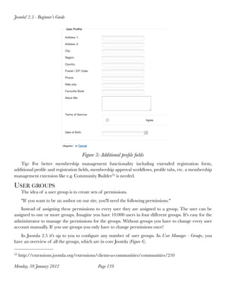 Joomla! 2.5 - Beginner’s Guide




                                       Figure 5: Additional proﬁle ﬁelds
   Tip: For better membership management functionality including extended registration form,
additional proﬁle and registration ﬁelds, membership approval workﬂows, proﬁle tabs, etc. a membership
management extension like e.g. Community Builder55 is needed.

USER GROUPS
      The idea of a user group is to create sets of permissions.
      "If you want to be an author on our site, you'll need the following permissions."
    Instead of assigning these permissions to every user they are assigned to a group. The user can be
assigned to one or more groups. Imagine you have 10.000 users in four different groups. It's easy for the
administrator to manage the permissions for the groups. Without groups you have to change every user
account manually. If you use groups you only have to change permissions once!
   In Joomla 2.5 it's up to you to conﬁgure any number of user groups. In User Manager - Groups, you
have an overview of all the groups, which are in core Joomla (Figure 6).

55   http://extensions.joomla.org/extensions/clients-a-communities/communities/210

Monday, 30 January 2012
                        Page 139
 