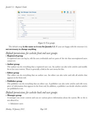 Joomla! 2.5 - Beginner’s Guide




                                          Figure 6: User groups
   The default setup is the same as it was for Joomla 1.5. If your are happy with the structure it is
not necessary to change anything.

Default permissions for website front end user groups
• Registered group
  A registered user can log in, edit his own credentials and see parts of the site that non-registered users
  cannot see.
• Author group
  The author can do everything that a registered user can. An author can also write articles and modify
  his or her own content. There is generally a link in the user menu for this.
• Editor group
  The editor can do everything that an author can. An editor can also write and edit all articles that
  appears in the front end.
• Publisher group
  The publisher can do everything that an editor can. A publisher can also write articles and edit every
  piece of information that appears in the front end. In addition, a publisher can decide whether articles
  are published or not.

Default permissions for website back end user groups
• Manager group
  A manager can create content and can see various pieces information about the system. He or she is
  not allowed to:
    • Administer users

Monday, 30 January 2012
                     Page 140
 