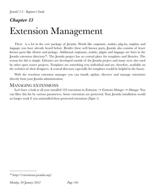 Joomla! 2.5 - Beginner’s Guide

Chapter 13

Extension Management
    There is a lot in the core package of Joomla. Words like components, modules, plug-ins, templates and
languages you have already heard before. Besides these well known parts, Joomla also consists of lesser
known parts like libraries and packages. Additional components, modules, plugins and languages are listet in the
Joomla extension directory56. The Joomla project has no central place for templates und libraries. The
reason for this is simple. Libraries are developed outside of the Joomla project and many were also used
by other open source projects. Templates are something very individual and are, therefore, available on
the websites of their designers. A central directory especially for templates would be helpful in the future.
    With the rewritten extension manager you can install, update, discover und manage extensions
directly from your Joomla administration.

MANAGING EXTENSIONS
    Let's have a look at all your installed 122 extensions in Extensions → Extension Manager → Manager. You
can ﬁlter this list by various parameters. Some extensions are protected. Your Joomla installation would
no longer work if you uninstalled these protected extensions (Figure 1).




56   http://extensions.joomla.org/

Monday, 30 January 2012
                       Page 146
 