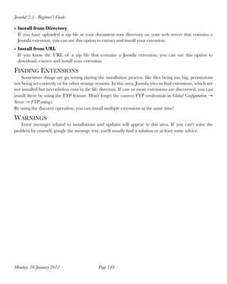 Joomla! 2.5 - Beginner’s Guide

• Install from Directory
  If you have uploaded a zip ﬁle at your document root directory on your web server that contains a
  Joomla extension, you can use this option to extract and install your extension.
• Install from URL
  If you know the URL of a zip ﬁle that contains a Joomla extension, you can use this option to
  download, extract and install your extension.

FINDING EXTENSIONS
    Sometimes things are go wrong during the installation process, like ﬁles being too big, permissions
not being set correctly or for other strange reasons. In this area, Joomla tries to ﬁnd extensions, which are
not installed but nevertheless exist in the ﬁle directory. If one or more extensions are discovered, you can
install them by using the FTP feature. Don't forget the correct FTP credentials in Global Conﬁguration →
Server → FTP settings.
By using the discover operation, you can install multiple extensions at the same time!

WARNINGS
   Error messages related to installations and updates will appear in this area. If you can't solve the
problem by yourself, google the message text, you'll usually ﬁnd a solution or at least some advice.




Monday, 30 January 2012
                      Page 149
 