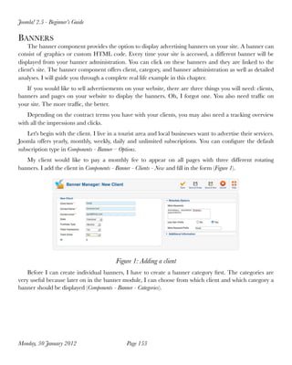 Joomla! 2.5 - Beginner’s Guide

BANNERS
    The banner component provides the option to display advertising banners on your site. A banner can
consist of graphics or custom HTML code. Every time your site is accessed, a different banner will be
displayed from your banner administration. You can click on these banners and they are linked to the
client's site. The banner component offers client, category, and banner administration as well as detailed
analyses. I will guide you through a complete real life example in this chapter.
   If you would like to sell advertisements on your website, there are three things you will need: clients,
banners and pages on your website to display the banners. Oh, I forgot one. You also need trafﬁc on
your site. The more trafﬁc, the better.
    Depending on the contract terms you have with your clients, you may also need a tracking overview
with all the impressions and clicks.
   Let's begin with the client. I live in a tourist area and local businesses want to advertise their services.
Joomla offers yearly, monthly, weekly, daily and unlimited subscriptions. You can conﬁgure the default
subscription type in Components - Banner – Options.
   My client would like to pay a monthly fee to appear on all pages with three different rotating
banners. I add the client in Components - Banner - Clients - New and ﬁll in the form (Figure 1).




                                          Figure 1: Adding a client
    Before I can create individual banners, I have to create a banner category ﬁrst. The categories are
very useful because later on in the banner module, I can choose from which client and which category a
banner should be displayed (Components - Banner - Categories).




Monday, 30 January 2012
                       Page 153
 
