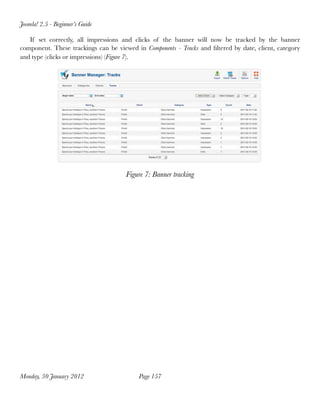 Joomla! 2.5 - Beginner’s Guide

   If set correctly, all impressions and clicks of the banner will now be tracked by the banner
component. These trackings can be viewed in Components - Tracks and ﬁltered by date, client, category
and type (clicks or impressions) (Figure 7).




                                      Figure 7: Banner tracking




Monday, 30 January 2012
                  Page 157
 