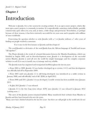 Joomla! 2.5 - Beginner’s Guide

Chapter 1

Introduction
    Welcome to Joomla. It is a free system for creating websites. It is an open source project, which, like
most open source projects, is constantly in motion. It is unpredictable, sometimes indescribable, partially
controversial, quite often very sexy and, at times, a little sleepy and provincial. Nevertheless, or perhaps
because of these reasons, it has been extremely successful for six years now and is popular with millions
of users worldwide.
   Concerning the question whether to write Joomla (with a !) or Joomla (without a !) after years of
ﬁnding out people reached a consensus:
            Use it once in the ﬁrst instance of Joomla and then forget it!
     The word Joomla is a derivative of the word Jumla from the African language of Swahili and means
"all together".
    The Project Joomla is the result of a heated discussion between the Mambo Foundation, which was
founded in August 2005, and its  then-development team. Joomla is a development of the  successful
system Mambo. Joomla is used all over the world for simple homepages and for complex corporate
websites as well. It is easy to install, easy to manage and very reliable.
    The Joomla team has organised and reorganised itselfthroughout the last six years
   • From 2005 to 2009, Joomla 1.0 was further developed up to version 1.0.15 and that development
  was ofﬁcially laid off in September 2009.
    • From 2005 until now, Joomla 1.5 is still being  developed, was  introduced as a stable version in
  January 2008, and will ofﬁcially 'end of life' (EOL) in April 2012.
    • From 2008 until 2011, Joomla 1.6 was developed. A stable version has been available since January
  2011.
    • In July 2011 Joomla 1.7 was released
    • Joomla 2.5 is the ﬁrst long term release (LTS) since Joomla 1.5 was released in January 2012
  (coming soon :) )
   The users of the Joomla system remained faithful. Many transferred their websites from Mambo to
Joomla and they have learned a lot over the years.
 Many users have climbed aboard in the last few years  but there are still people in the world who do not



Monday, 30 January 2012
                       Page 16
 