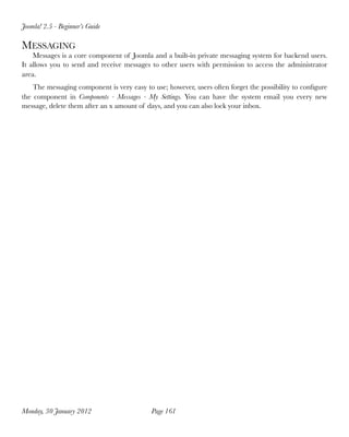 Joomla! 2.5 - Beginner’s Guide

MESSAGING
    Messages is a core component of Joomla and a built-in private messaging system for backend users.
It allows you to send and receive messages to other users with permission to access the administrator
area.
    The messaging component is very easy to use; however, users often forget the possibility to conﬁgure
the component in Components - Messages - My Settings. You can have the system email you every new
message, delete them after an x amount of days, and you can also lock your inbox.




Monday, 30 January 2012
                    Page 161
 