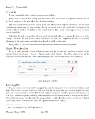 Joomla! 2.5 - Beginner’s Guide

SEARCH
      People expect to be able to search content on your website.
   Joomla uses as the default setting full text search. Full text means that Joomla searches for all
keywords you enter in the search box directly in the database.
   This may sound obvious to most people, but it isn't. Many search engines ﬁrst create a search index
consisting of words used on your website. During the actual search, the search index is browsed for
matches. These matches are linked to the actual content. The search result page is based on these
matches and links.
   Index-based search is faster than full text search but the index has to be updated with every website
change; otherwise the new content cannot be found. In order to compensate for the performance
advantage of the index-based search function, Joomla is highly conﬁgurable.
      Since Joomla 2.5 the new core component Smart Search offers an index based search.

Search Term Analysis
    To get a a ﬁrst glimpse of what visitors are searching for on your site, you have to switch on the
statistics feature (Components → Search → Options: Gather Search Statistics - Yes). Then all the terms will be
recorded and listet in Components - Search. Don't forget to also switch on Show Search results (Figure 1).




                                          Figure 1: Search statistics
User interface
     You can choose between a search box appearing on various pages of your website or a link to a seach
form. The search extension provides a search module for the single box and a search layout for menu
items. The search module is activated by default and most templates provide a special search position for
it. It offers numerous options, including text conﬁguration of the buttons as well as setting the box width.
One additional feature since Joomla 2.5 is the possibility to add a Joomla search to the browsers default
search. The Joomla search module offers the OpenSearch Format 64 (Figure 2).


64   http://en.wikipedia.org/wiki/OpenSearch

Monday, 30 January 2012
                       Page 168
 