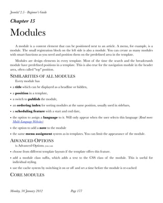 Joomla! 2.5 - Beginner’s Guide

Chapter 15

Modules
    A module is a content element that can be positioned next to an article. A menu, for example, is a
module. The small registration block on the left side is also a module. You can create as many modules
with smart functions as you need and position them on the predeﬁned area in the template.
    Modules are design elements in every template. Most of the time the search and the breadcrumb
module have predeﬁned positions in a template. This is also true for the navigation module in the header
area, often called "top" position.

SIMILARITIES OF ALL MODULES
    Every module has
• a title which can be displayed as a headline or hidden,
• a position in a template,
• a switch to publish the module,
• an ordering index for sorting modules at the same position, usually used in sidebars,
• a scheduling feature with a start and end date,
• the option to assign a language to it. Will only appear when the user selects this language (Read more:
  Multi-Language Websites)
• the option to add a note to the module
• the same menu assigment system as in templates. You can limit the appearance of the module.

ADVANCED OPTIONS
    In Advanced   Options, you can
• choose from different template layouts if the template offers this feature.
• add a module class sufﬁx, which adds a text to the CSS class of the module. This is useful for
  individual styling.
• use the cache system by switching it on or off and set a time before the module is re-cached

CORE MODULES


Monday, 30 January 2012
                      Page 177
 