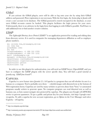 Joomla! 2.5 - Beginner’s Guide

GMail
    If you activate the GMail plug-in, users  will be  able to log onto your site  by using their GMail
address and password. Prior registration is not necessary. With the ﬁrst login, the System plug-in Joomla will
create a user account in its database. The GMail password is stored encrypted in the database, so your
users GMail accounts cannot be hacked. This plug-in  facilitates the login process for your users.
Unfortunately, there is no advisory in the login form that logging in with GMail is possible. You'll have to
add additional text or ﬁnd another creative solution.

LDAP
   The Lightweight Directory Access Protocol (LDAP) 67 is an application protocol for reading and editing data
from directory service. It is used in companies for managing department afﬁliation as well as employee
phone numbers.
 dn: cn=John Doe,dc=example,dc=com
 cn: John Doe
 givenName: John
 sn: Doe
 telephoneNumber: +1 888 555 6789
 telephoneNumber: +1 888 555 1232
 mail: john@example.com
 manager: cn=Barbara Doe,dc=example,dc=com
 objectClass: inetOrgPerson
 objectClass: organizationalPerson
 objectClass: person
 objectClass: top

   In order to use this plug-in for authentication, you will need an LDAP Server (OpenLDAP) and you
have to conﬁgure the LDAP plug-in with the server speciﬁc data. You will ﬁnd a good tutorial at
joomla.org: LDAP from Scratch 68.

CAPTCHA
    Captcha is a new feature since Joomla 2.5. A Captcha is a program that can tell whether its user is a
human or a computer. You've probably seen them — colorful images with distorted text at the bottom of
Web registration forms. Captchas are used by many websites to prevent abuse from "bots," or automated
programs usually written to generate spam. No computer program can read distorted text as well as
humans can, so bots cannot navigate sites protected by captchas. The plug-in uses Google reCAPTCHA
service to prevent spammers. To get a public and private key for your domain, visit http://google.com/
recaptcha. To add a captcha for new account registration, go to Options in the User Manager and select
Captcha – reCaptcha.

67 http://en.wikipedia.org/wiki/Ldap


68 http://community.joomla.org/component/zine/article/507-developer-ldap-from-scratch-sam-moffatt.html


Monday, 30 January 2012
                                Page 181
 