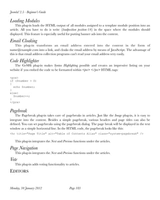 Joomla! 2.5 - Beginner’s Guide

Loading Modules
    This plug-in loads the HTML output of all modules assigned to a template module position into an
article.  All you have to do is  write {loadposition position-14} in the space  where the modules should
displayed. This feature is especially useful for putting banner ads into the content. 

Email Cloaking
    This plug-in transforms an email address  entered into the content in the form of
name@example.com into a link, and cloaks the email address by means of JavaScript. The advantage of
this is that email address collection programs can't read your email address very easily.

Code Highlighter
   The GeSHi plug-in  makes Syntax Highlighting possible  and creates an impressive listing on your
website if you embed the code to be formatted within <pre> </pre> HTML tags:

<pre>
if ($number > 0)
{
  echo $number;
}
else{
  $number++;
}
</pre>


Pagebreak
    The Pagebreak plug-in takes care of pagebreaks in articles. Just like the Image plug-in, it is easy to
integrate into the content. Besides a simple pagebreak, various headers and page titles can also be
deﬁned. You can set pagebreaks using the pagebreak dialog. The page break will be displayed in the text
window as a simple horizontal line. In the HTML code, the pagebreak looks like this:
<hr title="Page Title" alt="Table of Contents Alias" class="system-pagebreak" />

    This plug-in integrates the Next and Previous functions under the articles.

Page Navigation
    This plug-in integrates the Next and Previous functions under the articles.

Vote
    This plug-in adds voting functionality to articles.

EDITORS


Monday, 30 January 2012
                       Page 183
 