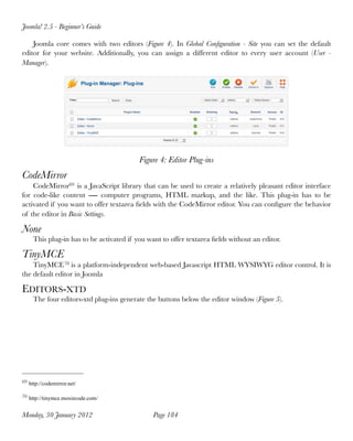 Joomla! 2.5 - Beginner’s Guide

    Joomla core comes with two editors (Figure 4). In Global Conﬁguration - Site you can  set the default
editor for your website. Additionally, you can assign a different editor to every user account (User -
Manager).




                                          Figure 4: Editor Plug-ins
CodeMirror
    CodeMirror69 is a JavaScript library that can be used to create a relatively pleasant editor interface
for code-like content ― computer programs, HTML markup, and the like. This plug-in has to be
activated if you want to offer textarea ﬁelds with the CodeMirror editor. You can conﬁgure the behavior
of the editor in Basic Settings.

None
     This plug-in has to be activated if you want to offer textarea ﬁelds without an editor.

TinyMCE
    TinyMCE 70 is a platform-independent web-based Javascript HTML WYSIWYG editor control. It is
the default editor in Joomla

EDITORS-XTD
     The four editors-xtd plug-ins generate the buttons below the editor window (Figure 5).




69 http://codemirror.net/


70 http://tinymce.moxiecode.com/


Monday, 30 January 2012
                       Page 184
 