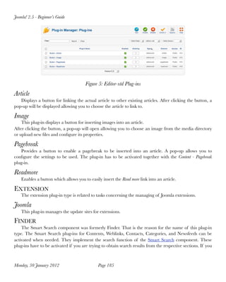 Joomla! 2.5 - Beginner’s Guide




                                       Figure 5: Editor-xtd Plug-ins
Article
   Displays a button for linking the actual article to other existing articles. After clicking the button, a
pop-up will be displayed allowing you to choose the article to link to.

Image
    This plug-in displays a button for inserting images into an article.
After clicking the button, a pop-up will open allowing you to choose an image from the media directory
or upload new ﬁles and conﬁgure its properties.

Pagebreak
   Provides a button to enable a pagebreak to be inserted into an article. A pop-up allows you to
conﬁgure the settings to be used. The plug-in has to be activated together with the Content - Pagebreak
plug-in.

Readmore
    Enables a button which allows you to easily insert the Read more link into an article.

EXTENSION
    The extension plug-in type is related to tasks concerning the managing of Joomla extensions.

Joomla
    This plug-in manages the update sites for extensions.

FINDER
    The Smart Search component was formerly Finder. That is the reason for the name of this plug-in
type. The Smart Search plug-ins for Contents, Weblinks, Contacts, Categories, and Newsfeeds can be
activated when needed. They implement the search function of the Smart Search component. These
plug-ins have to be activated if you are trying to obtain search results from the respective sections. If you



Monday, 30 January 2012
                      Page 185
 