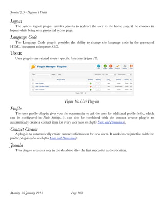 Joomla! 2.5 - Beginner’s Guide

Logout
    The system logout plug-in enables Joomla to redirect the user to the home page if he chooses to
logout while being on a protected access page.

Language Code
  The Language Code plug-in provides the ability to change the language code in the generated
HTML document to improve SEO.

USER
    User plug-ins are related to user speciﬁc functions (Figure 10).




                                          Figure 10: User Plug-ins
Proﬁle
   The user proﬁle plug-in gives you the opportunity to ask the user for additonal proﬁle ﬁelds, which
can be conﬁgured in Basic Settings. It  can also be  combined with the contact creator plug-in to
automatically create a contact item for every user (also see chapter Users and Permissions).

Contact Creator
   A plug-in to automatically create contact information for new users. It works in conjunction with the
proﬁle plug-in (also see chapter Users and Permissions).

Joomla
    This plug-in creates a user in the database after the ﬁrst successful authentication.




Monday, 30 January 2012
                       Page 189
 