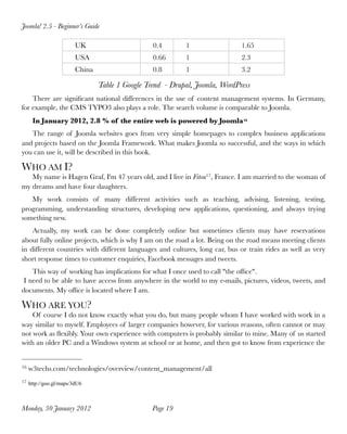 Joomla! 2.5 - Beginner’s Guide

                       UK                       0.4       1                 1.65
                       USA                      0.66      1                 2.3
                       China                    0.8       1                 3.2

                               Table 1 Google Trend - Drupal, Joomla, WordPress
    There are  signiﬁcant national differences in the use of content management systems. In Germany,
for example, the CMS TYPO3 also plays a role. The search volume is comparable to Joomla.
      In January 2012, 2.8 % of the entire web is powered by Joomla16
   The range of Joomla websites goes from very simple homepages to complex business applications
and projects based on the Joomla Framework. What makes Joomla so successful, and the ways in which
you can use it, will be described in this book.

WHO AM I?
   My name is Hagen Graf, I'm 47 years old, and I live in Fitou17, France. I am married to the woman of
my dreams and have four daughters.
   My work consists of many different activities such as teaching, advising, listening, testing,
programming, understanding structures,  developing new applications,  questioning, and always trying
something new.
    Actually, my work can be done  completely online but sometimes clients may  have reservations
about fully online projects, which is why I am on the road a lot. Being on the road means meeting clients
in different countries with different languages and cultures, long car, bus or train rides as well as very
short response times to customer enquiries, Facebook messages and tweets.
    This way of working has implications for what I once used to call "the ofﬁce".
 I need to be able to have access from anywhere in the world to my e-mails, pictures, videos, tweets, and
documents. My ofﬁce is located where I am.

WHO ARE YOU?
    Of course I do not know exactly what you do, but many people whom I have worked with work in a
way similar to myself. Employees of larger companies however, for various reasons, often cannot or may
not work as ﬂexibly. Your own experience with computers is probably similar to mine. Many of us started
with an older PC and a Windows system at school or at home, and then got to know from experience the


16   w3techs.com/technologies/overview/content_management/all
17 http://goo.gl/maps/3dU6




Monday, 30 January 2012
                        Page 19
 