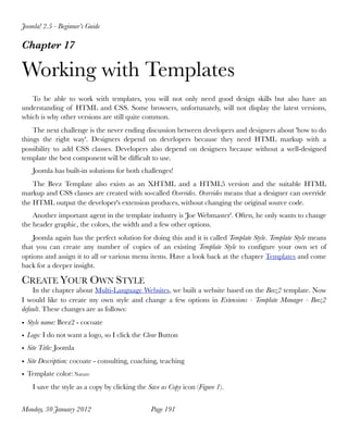 Joomla! 2.5 - Beginner’s Guide

Chapter 17

Working with Templates
   To be able to work with templates, you will not only need good design skills but also have an
understanding of HTML and CSS. Some browsers, unfortunately, will not display the latest versions,
which is why other versions are still quite common.
    The next challenge is the never ending discussion between developers and designers about 'how to do
things the right way'. Designers depend on developers because they need HTML markup with a
possibility to add CSS classes. Developers also depend on designers because without a well-designed
template the best component will be difﬁcult to use.
    Joomla has built-in solutions for both challenges!
    The Beez Template also exists as an XHTML and a HTML5 version and the suitable HTML
markup and CSS classes are created with so-called Overrides. Overrides means that a designer can override
the HTML output the developer's extension produces, without changing the original source code.
    Another important agent in the template industry is 'Joe Webmaster'. Often, he only wants to change
the header graphic, the colors, the width and a few other options.
    Joomla again has the perfect solution for doing this and it is called Template Style. Template Style means
that you can create any number of copies of an existing Template Style to conﬁgure your own set of
options and assign it to all or various menu items. Have a look back at the chapter Templates and come
back for a deeper insight.

CREATE YOUR OWN STYLE
    In the chapter about Multi-Language Websites, we built a website based on the Beez2 template. Now
I would like to create my own style and change a few options in Extensions - Template Manager - Beez2
default. These changes are as follows:
• Style name: Beez2 - cocoate
• Logo: I do not want a logo, so I click the Clear Button
• Site Title: Joomla
• Site Description: cocoate - consulting, coaching, teaching
• Template color: Nature
    I save the style as a copy by clicking the Save as Copy icon (Figure 1).


Monday, 30 January 2012
                        Page 191
 