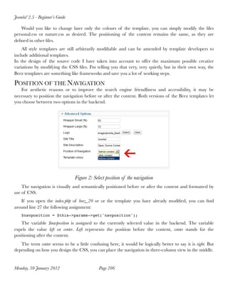 Joomla! 2.5 - Beginner’s Guide

    Would you like to change later only the colours of the template, you can simply modify the ﬁles
personal.css or nature.css as desired. The positioning of the content remains the same, as they are
deﬁned in other ﬁles.
    All style templates are still arbitrarily modiﬁable and can be amended by template developers to
include additional templates.
In the design of the source code I have taken into account to offer the maximum possible creative
variations by modifying the CSS ﬁles. I'm telling you that very, very quietly, but in their own way, the
Beez templates are something like frameworks and save you a lot of working steps.

POSITION OF THE NAVIGATION
   For aesthetic reasons or to improve the search engine friendliness and accessibility, it may be
necessary to position the navigation before or after the content. Both versions of the Beez templates let
you choose between two options in the backend.




                                 Figure 2: Select position of the navigation
    The navigation is visually and semantically positioned before or after the content and formatted by
use of CSS.
   If you open the index.php of beez_20 or or the template you have already modiﬁed, you can ﬁnd
around line 27 the following assignment:
    $navposition = $this->params->get('navposition');

    The variable $navposition is assigned to the currently selected value in the backend. The variable
expels the value left or center. Left represents the position before the content, center stands for the
positioning after the content.
   The term center seems to be a little confusing here, it would be logically better to say it is right. But
depending on how you design the CSS, you can place the navigation in three-column view in the middle.


Monday, 30 January 2012
                      Page 206
 