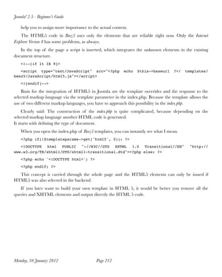 Joomla! 2.5 - Beginner’s Guide

    help you to assign more importance to the actual content.
   The HTML5 code in Beez5 uses only the elements that are reliable right now. Only the Internet
Explorer Version 8 has some problems, as always.
   In the top of the page a script is inserted, which integrates the unknown elements in the existing
document structure.
    <!--[if lt IE 9]>
   <script type="text/JavaScript" src="<?php               echo   $this->baseurl   ?>/   templates/
beez5/JavaScript/html5.js"></script>
    <![endif]-->

    Basis for the integration of HTML5 in Joomla are the template overrides and the response to the
selected markup language via the template parameter in the index.php. Because the template allows the
use of two different markup languages, you have to approach this possibility in the index.php.
     Clearly said: The construction of the index.php is quite complicated, because depending on the
selected markup language another HTML code is generated.
It starts with deﬁning the type of document.
    When you open the index.php of Beez5 templates, you can instantly see what I mean.
    <?php if(!$templateparams->get('html5', 0)): ?>
   <!DOCTYPE html PUBLIC "-//W3C//DTD XHTML 1.0 Transitional//EN"                          "http://
www.w3.org/TR/xhtml1/DTD/xhtml1-transitional.dtd"><?php else: ?>
    <?php echo '<!DOCTYPE html>'; ?>
    <?php endif; ?>

  This concept is carried through the whole page and the HTML5 elements can only be issued if
HTML5 was also selected in the backend.
   If you later want to build your own template in HTML 5, it would be better you remove all the
queries and XHTML elements and output directly the HTML 5 code.




Monday, 30 January 2012
                    Page 212
 