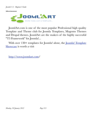 Joomla! 2.5 - Beginner’s Guide

Advertisement




  JoomlArt.com is one of the most popular Professional high quality
Template and Theme club for Joomla Templates, Magento Themes
and Drupal themes. JoomlArt are the makers of the highly successful
"T3 Framework" for Joomla!...
  With over 130+ templates for Joomla! alone, the Joomla! Template
Showcase is worth a visit


    http://www.joomlart.com/




Monday, 30 January 2012
         Page 213
 