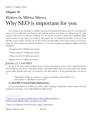 Joomla! 2.5 - Beginner’s Guide

Chapter 19

Written by Milena Mitova
Why SEO is important for you
    As a website owner, developer or builder, you know that getting web visitors is key to a successful web
presence. In a world where the Internet rules and the fastest way to learn new things, locate the right
products and services, or ﬁnd user feedback is to use search, you have to follow the established online
search practices if you want to be found by the people who are looking for the likes of what you are
offering on your website. To give you an idea of how powerful online search has become in recent years,
below are a few numbers provided by ComScore76 , a research company specializing in digital marketing
intelligence:
      • Google searches: 88 billion per month
      • Twitter searches: 19 billion per month
      • Yahoo searches: 9.4 billion per month
      • Bing searches: 4.1 billion per month

JOOMLA 2.5 AND SEO
    As one of the most advanced Open Source content management systems in the world, Joomla has
been designed to provide you with all the features and functionalities that you need to make your website
search engine friendly and ready to be found by your right audience. As you probably know, the process
of
             “improving the visibility of a website or a web page in search engines via the "natural" or un-
             paid ("organic" or "algorithmic") search results”77
      is called SEO or Search Engine Optimization.
   The two main functions of SEO are to drive trafﬁc consisting of high-intent visitors ready to become
prospects or customers, and to help build your online brand.



76http://www.comscore.com/Press_Events/Press_Releases/2010/1/
Global_Search_Market_Grows_46_Percent_in_2009
77   http://en.wikipedia.org/wiki/Search_engine_optimization

Monday, 30 January 2012
                             Page 214
 