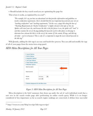 Joomla! 2.5 - Beginner’s Guide

      • Should include the key search word you are optimizing the page for.
      This is how it works, as explained by seo.com81 :
             "For example, let’s say you have an educational site that provides information and guidelines on
             teacher certiﬁcation requirements. You’ve decided that the most important keywords for your site are
             “teaching certiﬁcation” and “teaching requirements.” In this case, a page title along the lines of
             “Teaching Requirements for Teacher Certiﬁcation” is highly relevant to the topic of the site.
             Spiders will crawl your site, and because the title is the ﬁrst factor it sees, the spider will “read” it
             and then examine the rest of the page ﬁnding the keywords used in other places on the page to
             determine how relevant the title is to the rest of the content. If the content, H tags, and title tag
             all relate—you’re in business! This is why it’s so important to target the most critical keywords in
             the title tag."
    With Joomla, adding the title tags is an easy and hassle-free process. You can add and modify the tags
of all of your pages from the menu item setup panel.

SEO Meta Descriptions for All Your Pages




                                Figure 3: SEO Meta Descriptions for All Your Pages
    Meta description is the brief summary that shows up under the url of each individual result that a
user sees in the search results page after performing an online search query. While it is no longer
considered of key importance as far as search engine rankings are concerned, it deﬁnes how successful


81   http://www.seo.com/blog/seo-tips/title-tag-seo-tips/

Monday, 30 January 2012
                               Page 217
 