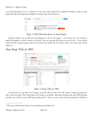 Joomla! 2.5 - Beginner’s Guide

your click through rate is (i.e. whether or not users will actually feel compelled enough to click on your
page link). Meta descriptions shouldn't be longer than 160 characters.




                             Figure 4: SEO Meta Descriptions in Search Engine
    Joomla enables you to add meta descriptions to all of your pages – even when you are creating a
page that displays a whole category of articles. You can manage this process on two levels – at the menu-
item level (for category pages) and at the article level (inside the text editor where you write your article)
(Figure 3).

Easy Image Titles for SEO




                                      Figure 5: Image Titles for SEO
     Search bots are not able to see images correctly. This is where the “alt” tags or image descriptions/
titles come into play. They help make your images searchable, ultimately helping with your SEO. Joomla
provides you with an easy-to-ﬁll image dialog box82, where you are conveniently prompted to include a


82   For more information: http://www.joomlacontenteditor.net/

Monday, 30 January 2012
                      Page 218
 
