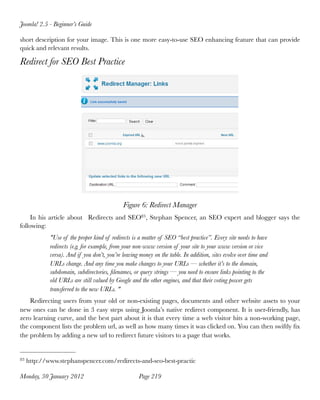 Joomla! 2.5 - Beginner’s Guide

short description for your image. This is one more easy-to-use SEO enhancing feature that can provide
quick and relevant results.

Redirect for SEO Best Practice




                                              Figure 6: Redirect Manager
     In his article about   Redirects and SEO83, Stephan Spencer, an SEO expert and blogger says the
following:
             "Use of the proper kind of redirects is a matter of SEO “best practice”. Every site needs to have
             redirects (e.g. for example, from your non-www version of your site to your www version or vice
             versa). And if you don’t, you’re leaving money on the table. In addition, sites evolve over time and
             URLs change. And any time you make changes to your URLs — whether it’s to the domain,
             subdomain, subdirectories, ﬁlenames, or query strings — you need to ensure links pointing to the
             old URLs are still valued by Google and the other engines, and that their voting power gets
             transferred to the new URLs. "
    Redirecting users from your old or non-existing pages, documents and other website assets to your
new ones can be done in 3 easy steps using Joomla’s native redirect component. It is user-friendly, has
zero learning curve, and the best part about it is that every time a web visitor hits a non-working page,
the component lists the problem url, as well as how many times it was clicked on. You can then swiftly ﬁx
the problem by adding a new url to redirect future visitors to a page that works.


83   http://www.stephanspencer.com/redirects-and-seo-best-practic

Monday, 30 January 2012
                             Page 219
 