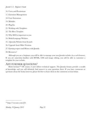 Joomla! 2.5 - Beginner’s Guide

16. Users and Permissions
17. Extension Management
18. Core Extensions
19. Modules
20. Plug-Ins
21. Working with Templates
22. The Beez Template
23. Why SEO is important to you
24. Multi-Language Websites
25. A Joomla Website from Scratch
26. Upgrade from Older Versions
27. Earning respect and Money with Joomla
28. Resources?
    Although you are a beginner, you will be able to manage your own Joomla website via a web browser.
If you are somewhat familiar with HTML, CSS and image editing, you will be able to customize a
template for your website.

ANY FURTHER QUESTIONS?
     Don't hesitate!18 Of course, I can't deliver technical support. The Joomla forums provide a wealth
of  knowledge and you will deﬁnitely  ﬁnd answers to your questions there. If you have comments or
questions about the book, however, please feel free to leave them in the comments section below.




18   http://cocoate.com/j25

Monday, 30 January 2012
                    Page 22
 