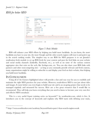 Joomla! 2.5 - Beginner’s Guide

RSS for better SEO




                                         Figure 7: Feeds Module
    RSS will enhance your SEO efforts by helping you build more backlinks. As you know, the more
backlinks you have to your site, the more Google and the other search engines will trust it and push it up
in the search ranking results. The simplest way to use RSS for SEO purposes is to use Joomla’s
syndication feeds module to set up RSS feeds for your content and post the feed links on your website
and social media channels (LinkedIn, Facebook, etc.), as well as on some of the various content
aggregator sites that exist on the web, like feedage.com, etc. You can also share your RSS links with
partners and other non-competing sites – as long as you constantly provide relevant and fresh content,
many organizations might be willing to subscribe to and display your feed on their website, thus helping
you build more backlinks.

IN CONCLUSION
    Using all of the features highlighted above will provide a fast and easy way for you to establish and
maintain the right SEO practices for your website. However, result-driven SEO is not just about titles
and images. It starts before you even begin to build your site and is an on-going project that needs to be
managed regularly and measured for success. Here are a few great resources that I would like to
recommend. They will help you learn everything that you need to know to become your very own free
and effecive SEO consultant:
    This is a very useful 8-part training series on keywords 84 by wordtracker.com, which is free. It
introduces you to the concept of keywords and explains why SEO starts with deﬁning your main,



84   http://www.wordtracker.com/academy/keyword-basics-part-1-how-search-engines-work

Monday, 30 January 2012
                    Page 220
 