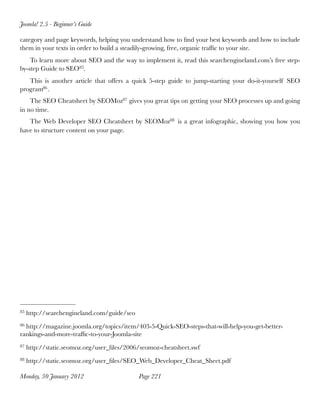 Joomla! 2.5 - Beginner’s Guide

category and page keywords, helping you understand how to ﬁnd your best keywords and how to include
them in your texts in order to build a steadily-growing, free, organic trafﬁc to your site.
    To learn more about SEO and the way to implement it, read this searchengineland.com’s free step-
by-step Guide to SEO85.
   This is another article that offers a quick 5-step guide to jump-starting your do-it-yourself SEO
program86 . 
    The SEO Cheatsheet by SEOMoz87 gives you great tips on getting your SEO processes up and going
in no time.
   The Web Developer SEO Cheatsheet by SEOMoz88 is a great infographic, showing you how you
have to structure content on your page.




85   http://searchengineland.com/guide/seo
86http://magazine.joomla.org/topics/item/403-5-Quick-SEO-steps-that-will-help-you-get-better-
rankings-and-more-trafﬁc-to-your-Joomla-site
87   http://static.seomoz.org/user_ﬁles/2006/seomoz-cheatsheet.swf
88   http://static.seomoz.org/user_ﬁles/SEO_Web_Developer_Cheat_Sheet.pdf

Monday, 30 January 2012
                     Page 221
 